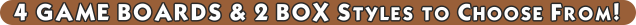 4 GAME BOARDS & 2 BOX Styles to Choose From!  